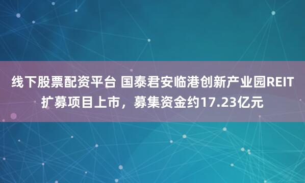 线下股票配资平台 国泰君安临港创新产业园REIT扩募项目上市，募集资金约17.23亿元