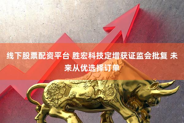 线下股票配资平台 胜宏科技定增获证监会批复 未来从优选择订单