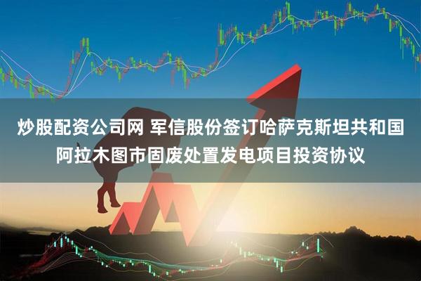 炒股配资公司网 军信股份签订哈萨克斯坦共和国阿拉木图市固废处置发电项目投资协议