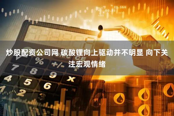 炒股配资公司网 碳酸锂向上驱动并不明显 向下关注宏观情绪