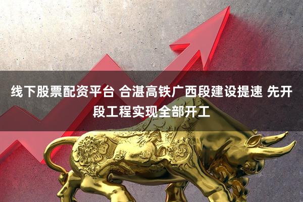 线下股票配资平台 合湛高铁广西段建设提速 先开段工程实现全部开工