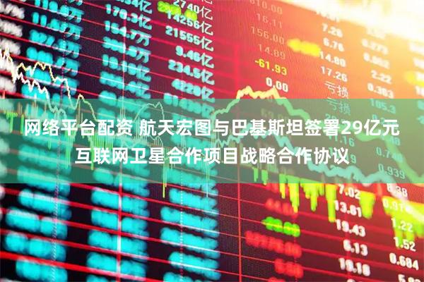 网络平台配资 航天宏图与巴基斯坦签署29亿元互联网卫星合作项目战略合作协议