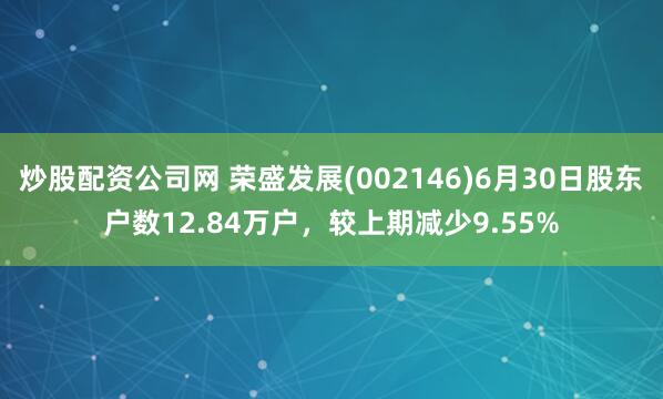 炒股配资公司网 荣盛发展(002146)6月30日股东户数12.84万户，较上期减少9.55%