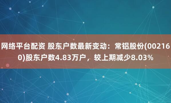 网络平台配资 股东户数最新变动：常铝股份(002160)股东户数4.83万户，较上期减少8.03%