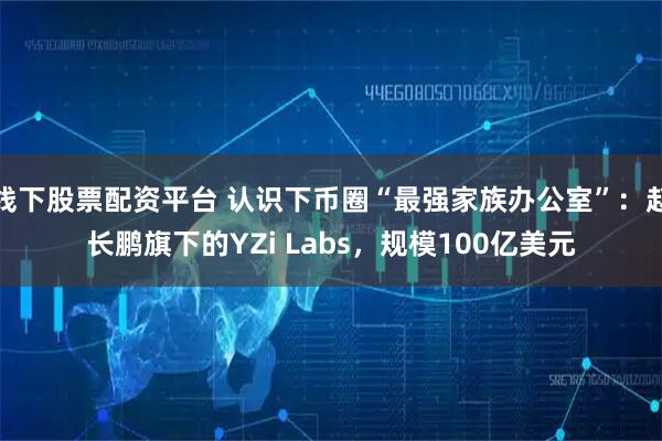 线下股票配资平台 认识下币圈“最强家族办公室”：赵长鹏旗下的YZi Labs，规模100亿美元