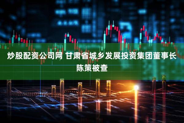炒股配资公司网 甘肃省城乡发展投资集团董事长陈策被查