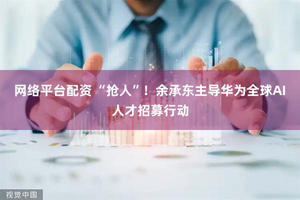 网络平台配资 “抢人”！余承东主导华为全球AI人才招募行动