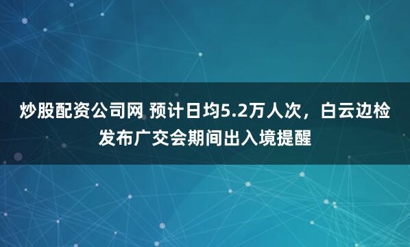 炒股配资公司网 预计日均5.2万人次，白云边检发布广交会期间出入境提醒