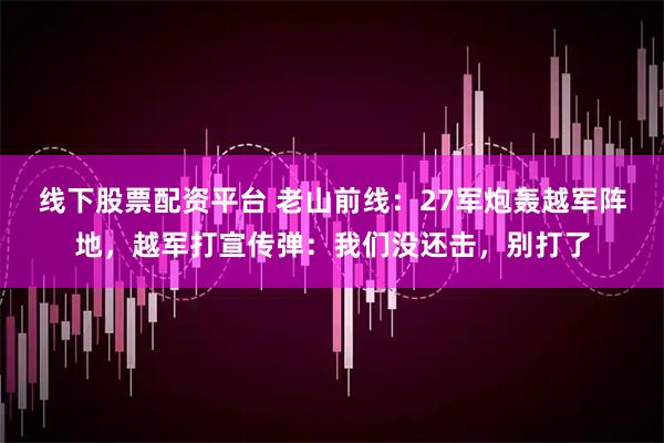 线下股票配资平台 老山前线：27军炮轰越军阵地，越军打宣传弹：我们没还击，别打了