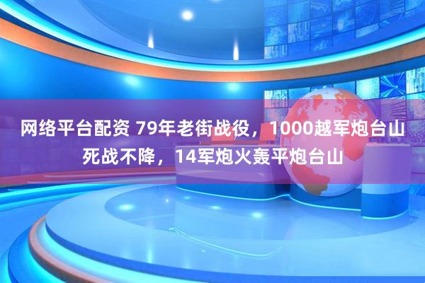 网络平台配资 79年老街战役，1000越军炮台山死战不降，14军炮火轰平炮台山