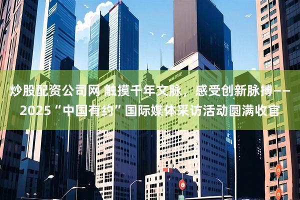 炒股配资公司网 触摸千年文脉，感受创新脉搏——2025“中国有约”国际媒体采访活动圆满收官