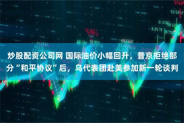 炒股配资公司网 国际油价小幅回升，普京拒绝部分“和平协议”后，乌代表团赴美参加新一轮谈判