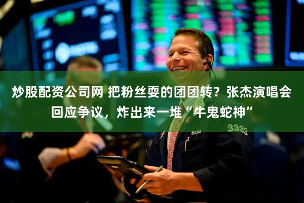 炒股配资公司网 把粉丝耍的团团转？张杰演唱会回应争议，炸出来一堆“牛鬼蛇神”