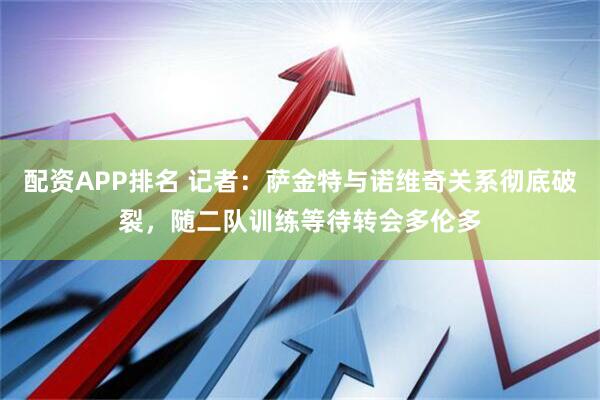 配资APP排名 记者：萨金特与诺维奇关系彻底破裂，随二队训练等待转会多伦多