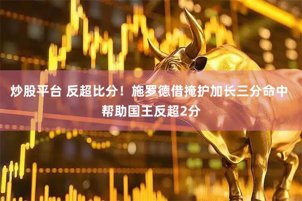 炒股平台 反超比分！施罗德借掩护加长三分命中 帮助国王反超2分
