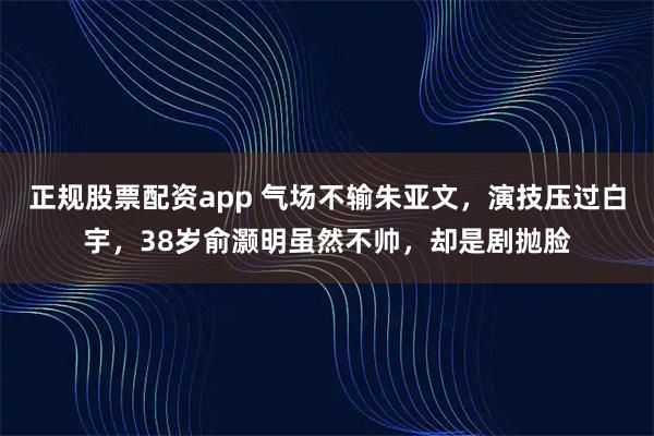 正规股票配资app 气场不输朱亚文，演技压过白宇，38岁俞灏明虽然不帅，却是剧抛脸