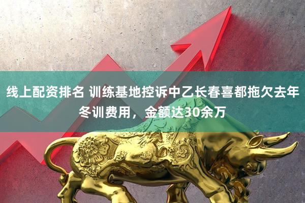 线上配资排名 训练基地控诉中乙长春喜都拖欠去年冬训费用，金额达30余万