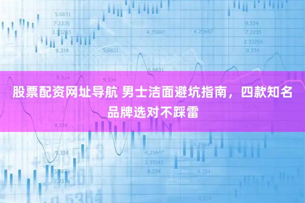 股票配资网址导航 男士洁面避坑指南，四款知名品牌选对不踩雷