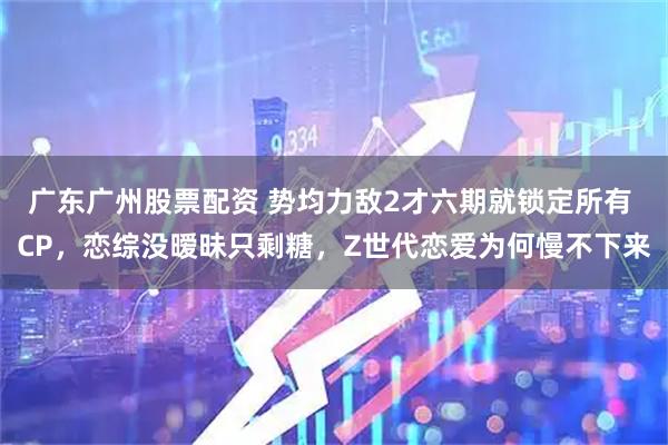 广东广州股票配资 势均力敌2才六期就锁定所有 CP，恋综没暧昧只剩糖，Z世代恋爱为何慢不下来
