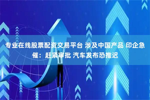 专业在线股票配资交易平台 涉及中国产品 印企急催：赶紧审批 汽车发布恐推迟