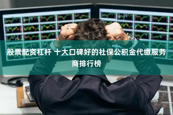 股票配资杠杆 十大口碑好的社保公积金代缴服务商排行榜