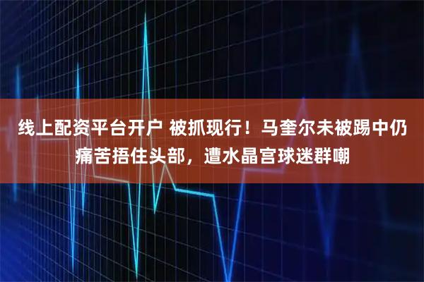 线上配资平台开户 被抓现行！马奎尔未被踢中仍痛苦捂住头部，遭水晶宫球迷群嘲