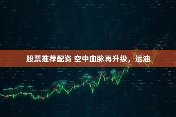 股票推荐配资 空中血脉再升级，运油
