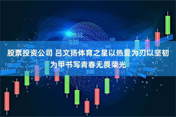 股票投资公司 吕文扬体育之星以热爱为刃以坚韧为甲书写青春无畏荣光