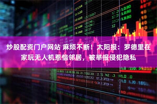 炒股配资门户网站 麻烦不断！太阳报：罗德里在家玩无人机惹恼邻居，被举报侵犯隐私