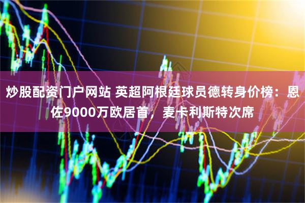 炒股配资门户网站 英超阿根廷球员德转身价榜：恩佐9000万欧居首，麦卡利斯特次席