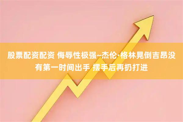 股票配资配资 侮辱性极强~杰伦·格林晃倒吉昂没有第一时间出手 摆手后再扔打进