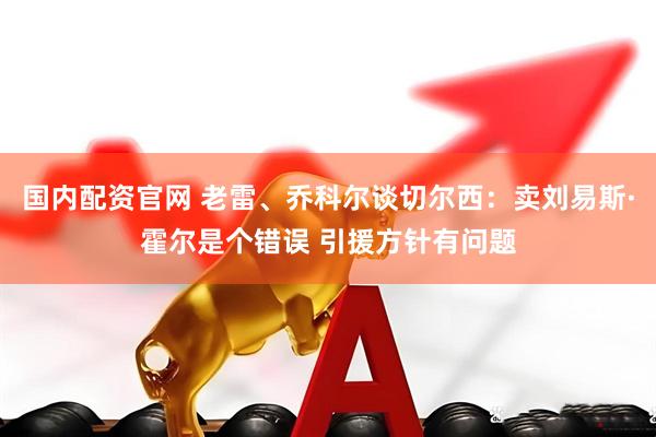 国内配资官网 老雷、乔科尔谈切尔西：卖刘易斯·霍尔是个错误 引援方针有问题