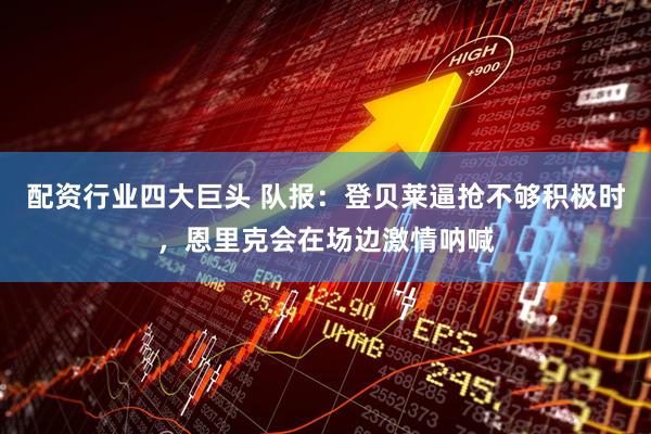 配资行业四大巨头 队报：登贝莱逼抢不够积极时，恩里克会在场边激情呐喊
