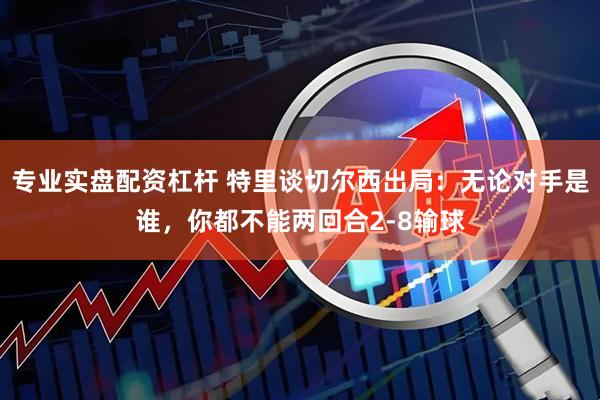 专业实盘配资杠杆 特里谈切尔西出局：无论对手是谁，你都不能两回合2-8输球
