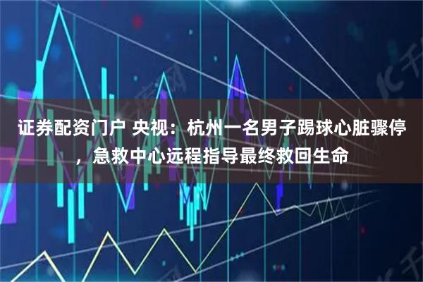 证券配资门户 央视：杭州一名男子踢球心脏骤停，急救中心远程指导最终救回生命