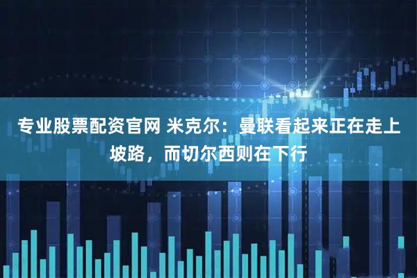 专业股票配资官网 米克尔：曼联看起来正在走上坡路，而切尔西则在下行