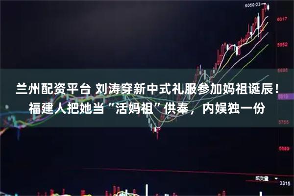 兰州配资平台 刘涛穿新中式礼服参加妈祖诞辰！福建人把她当“活妈祖”供奉，内娱独一份