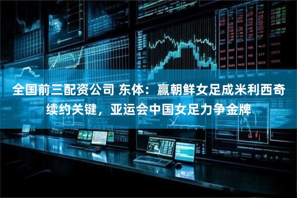 全国前三配资公司 东体：赢朝鲜女足成米利西奇续约关键，亚运会中国女足力争金牌