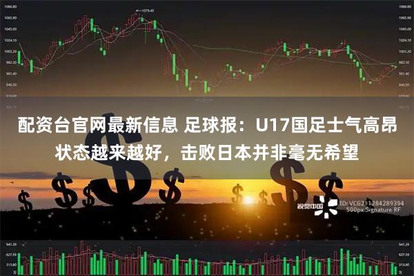 配资台官网最新信息 足球报：U17国足士气高昂状态越来越好，击败日本并非毫无希望