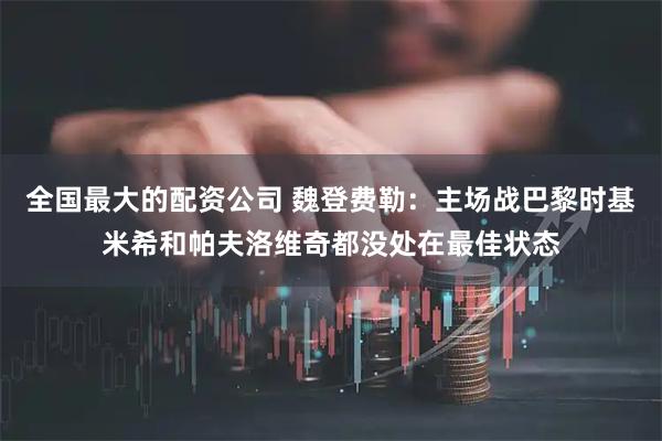 全国最大的配资公司 魏登费勒：主场战巴黎时基米希和帕夫洛维奇都没处在最佳状态