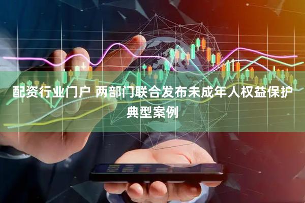 配资行业门户 两部门联合发布未成年人权益保护典型案例