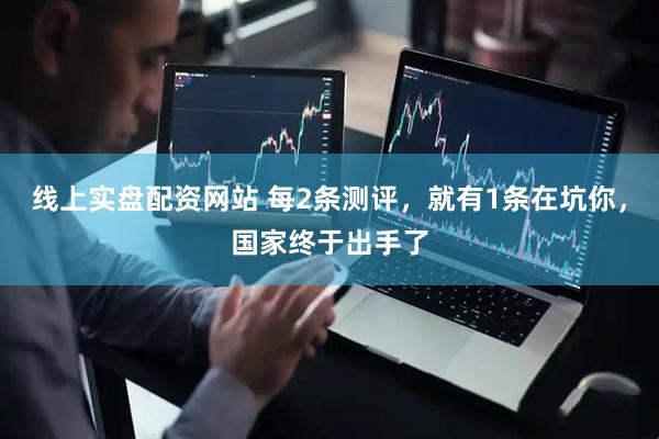 线上实盘配资网站 每2条测评，就有1条在坑你，国家终于出手了