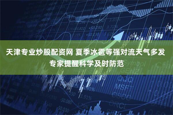 天津专业炒股配资网 夏季冰雹等强对流天气多发 专家提醒科学及时防范