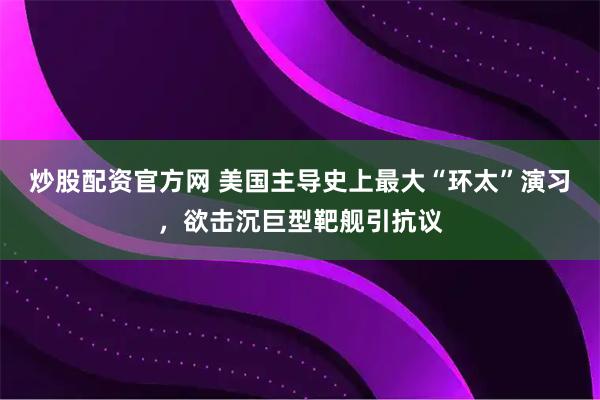 炒股配资官方网 美国主导史上最大“环太”演习，欲击沉巨型靶舰引抗议