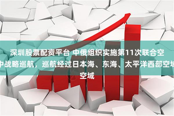 深圳股票配资平台 中俄组织实施第11次联合空中战略巡航，巡航经过日本海、东海、太平洋西部空域