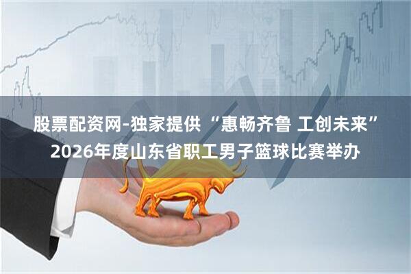 股票配资网-独家提供 “惠畅齐鲁 工创未来”2026年度山东省职工男子篮球比赛举办