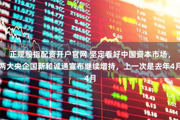 正规股指配资开户官网 坚定看好中国资本市场，两大央企国新和诚通宣布继续增持，上一次是去年4月