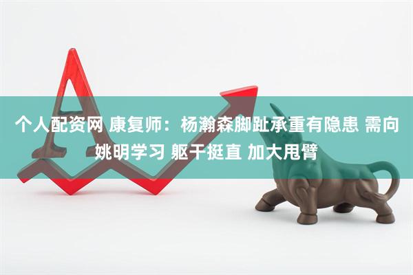 个人配资网 康复师：杨瀚森脚趾承重有隐患 需向姚明学习 躯干挺直 加大甩臂