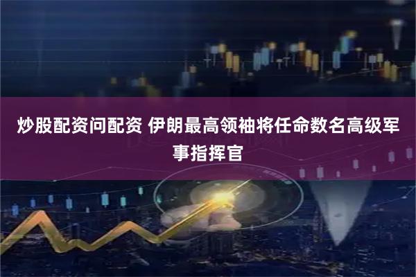 炒股配资问配资 伊朗最高领袖将任命数名高级军事指挥官