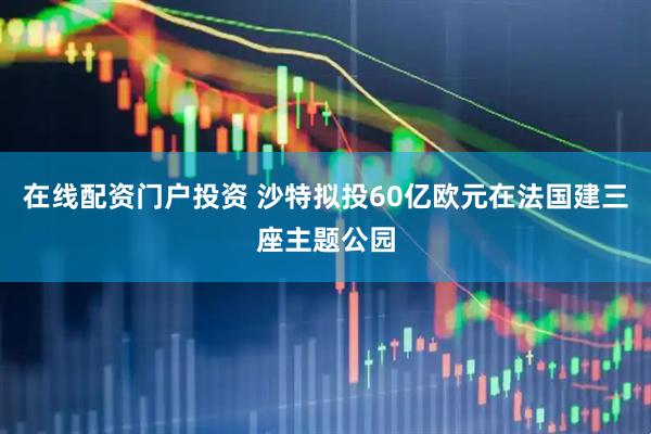 在线配资门户投资 沙特拟投60亿欧元在法国建三座主题公园